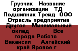 Грузчик › Название организации ­ ТД Подшипник Трейд, ООО › Отрасль предприятия ­ Другое › Минимальный оклад ­ 35 000 - Все города Работа » Вакансии   . Алтайский край,Яровое г.